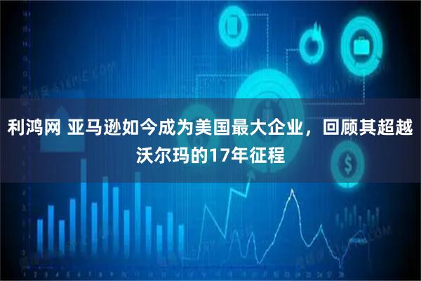 利鸿网 亚马逊如今成为美国最大企业,回顾其超越沃尔玛的17年征程