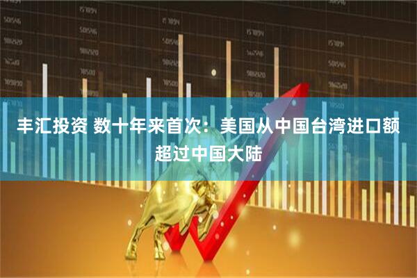 丰汇投资 数十年来首次：美国从中国台湾进口额超过中国大陆