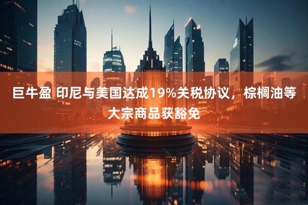 巨牛盈 印尼与美国达成19%关税协议,棕榈油等大宗商品获豁免